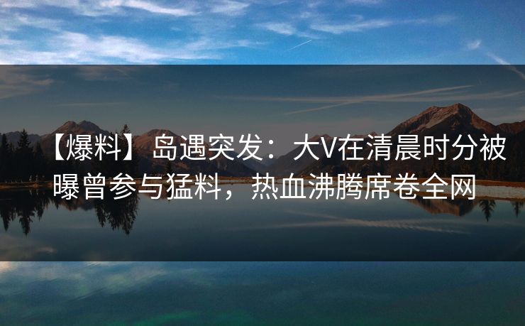 【爆料】岛遇突发：大V在清晨时分被曝曾参与猛料，热血沸腾席卷全网