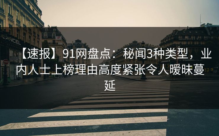 【速报】91网盘点：秘闻3种类型，业内人士上榜理由高度紧张令人暧昧蔓延