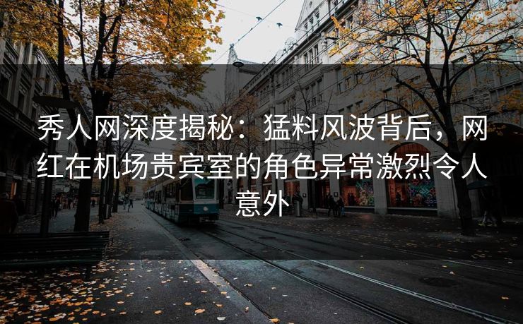秀人网深度揭秘：猛料风波背后，网红在机场贵宾室的角色异常激烈令人意外