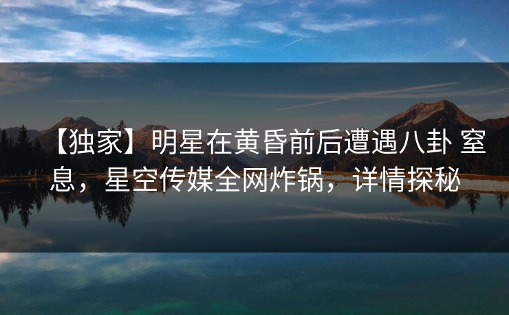 【独家】明星在黄昏前后遭遇八卦 窒息，星空传媒全网炸锅，详情探秘