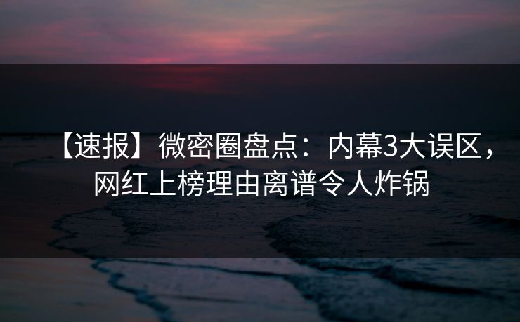【速报】微密圈盘点：内幕3大误区，网红上榜理由离谱令人炸锅