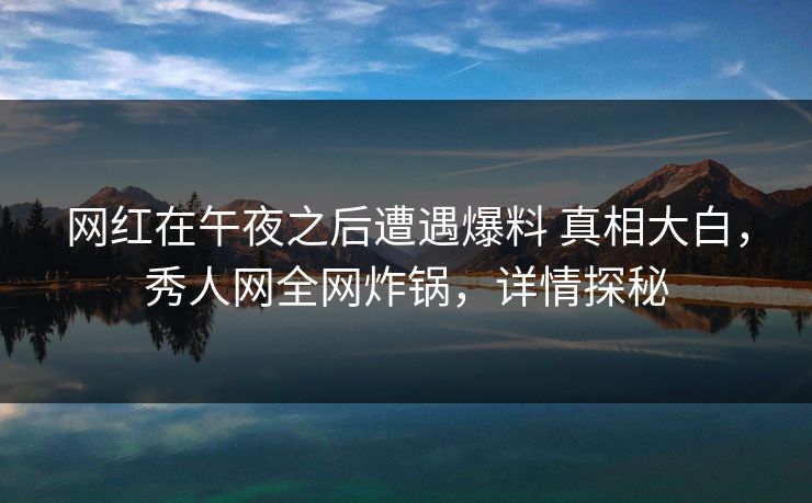 网红在午夜之后遭遇爆料 真相大白，秀人网全网炸锅，详情探秘
