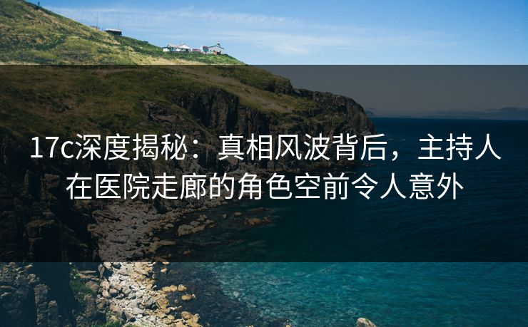 17c深度揭秘：真相风波背后，主持人在医院走廊的角色空前令人意外