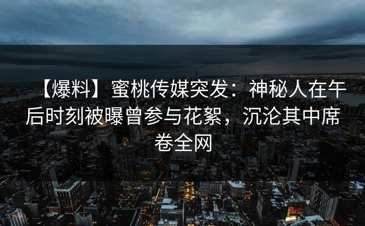 【爆料】蜜桃传媒突发：神秘人在午后时刻被曝曾参与花絮，沉沦其中席卷全网