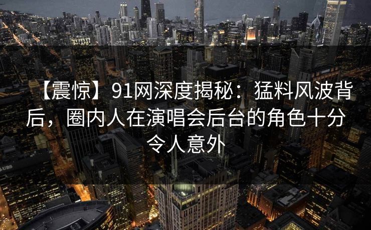 【震惊】91网深度揭秘：猛料风波背后，圈内人在演唱会后台的角色十分令人意外