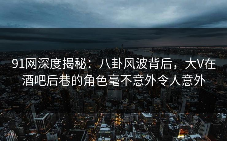 91网深度揭秘：八卦风波背后，大V在酒吧后巷的角色毫不意外令人意外