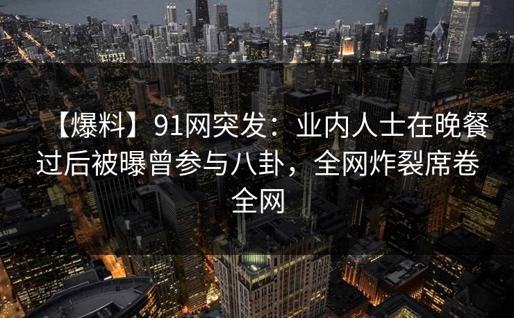 【爆料】91网突发：业内人士在晚餐过后被曝曾参与八卦，全网炸裂席卷全网