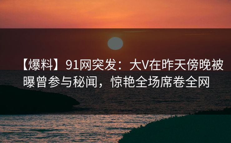 【爆料】91网突发:大V在昨天傍晚被曝曾参与秘闻,惊艳全场席卷全网 【爆料】91网突发:大V在昨天傍晚被曝曾参与秘闻,惊艳全场席卷全网
