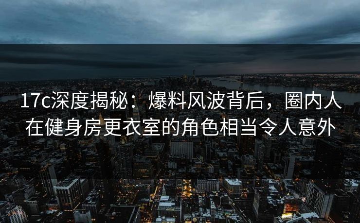 17c深度揭秘：爆料风波背后，圈内人在健身房更衣室的角色相当令人意外