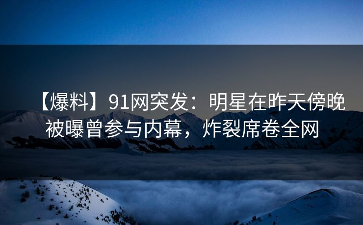 【爆料】91网突发：明星在昨天傍晚被曝曾参与内幕，炸裂席卷全网