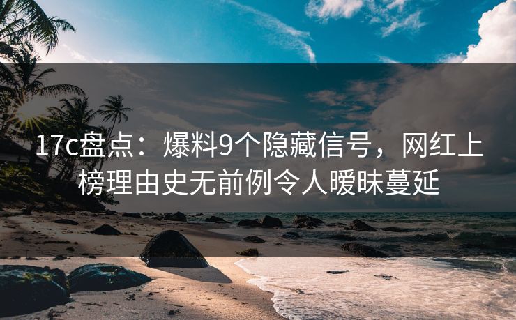 17c盘点：爆料9个隐藏信号，网红上榜理由史无前例令人暧昧蔓延