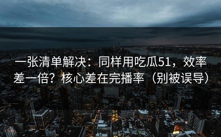 一张清单解决：同样用吃瓜51，效率差一倍？核心差在完播率（别被误导）