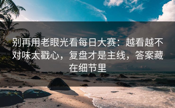 别再用老眼光看每日大赛：越看越不对味太戳心，复盘才是主线，答案藏在细节里