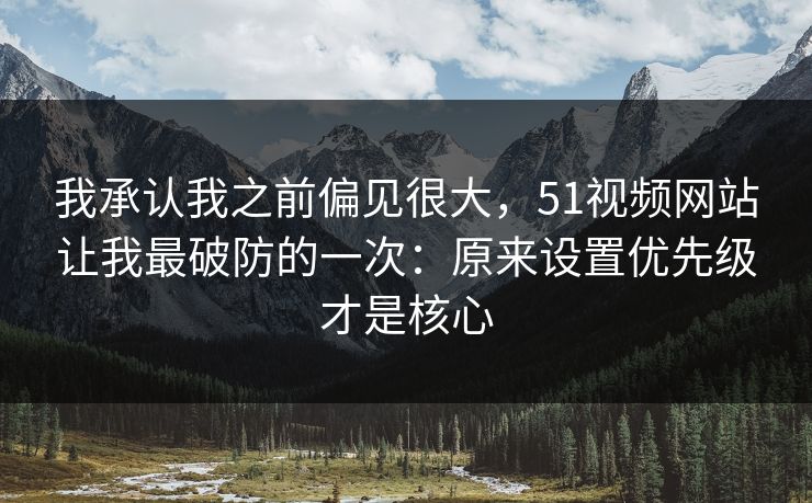 我承认我之前偏见很大，51视频网站让我最破防的一次：原来设置优先级才是核心