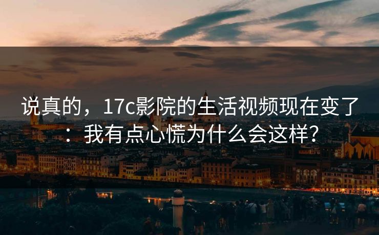 说真的,17c影院的生活视频现在变了:我有点心慌为什么会这样? 说真的,17c影院的生活视频现在变了:我有点心慌为什么会这样?