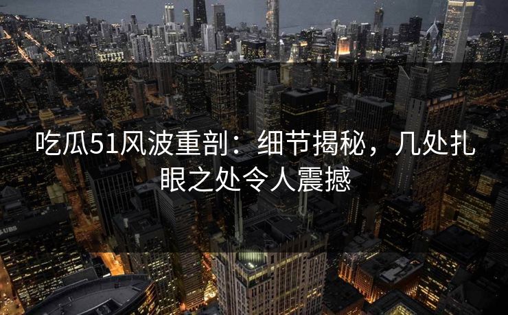 吃瓜51风波重剖：细节揭秘，几处扎眼之处令人震撼